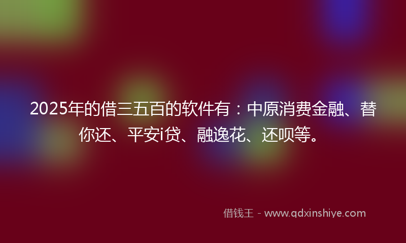 2025年的借三五百的软件有：中原消费金融、替你还、平安i贷、融逸花、还呗等。