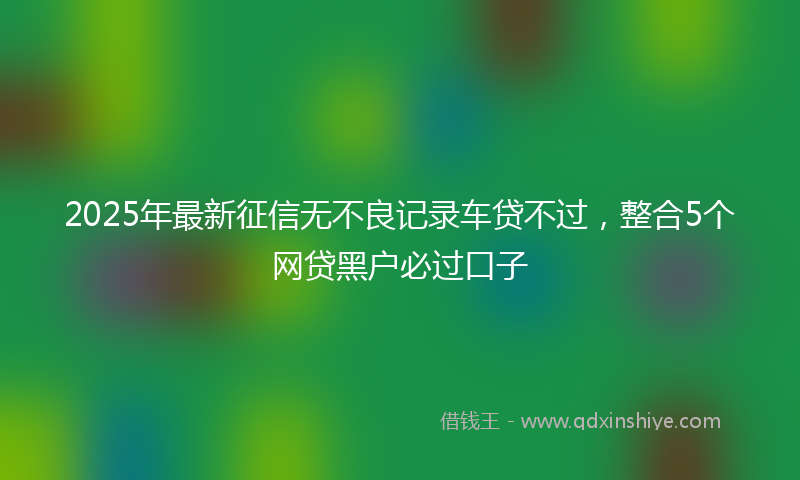 2025年最新征信无不良记录车贷不过，整合5个网贷黑户必过口子