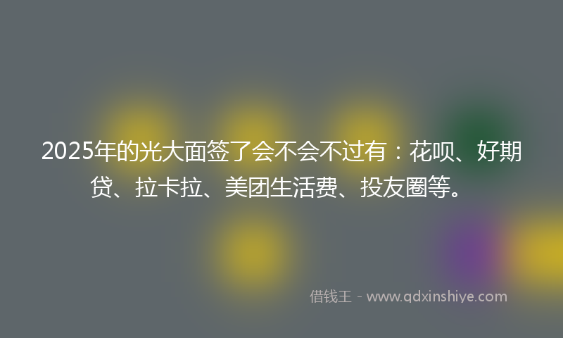 2025年的光大面签了会不会不过有：花呗、好期贷、拉卡拉、美团生活费、投友圈等。