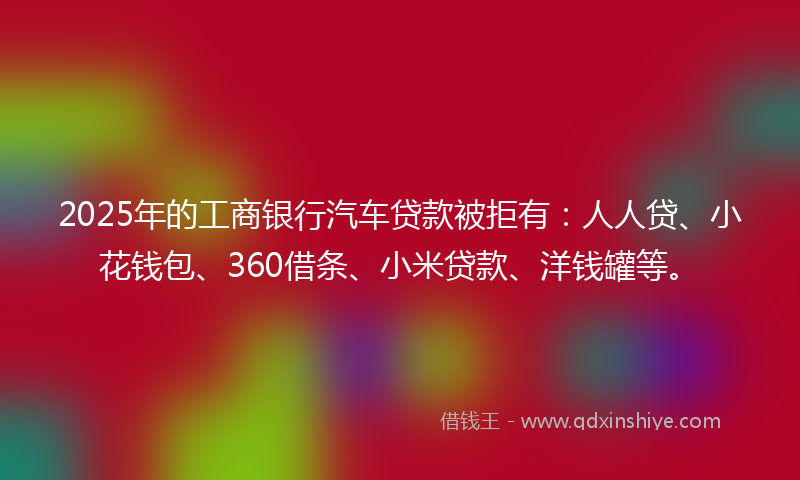 2025年的工商银行汽车贷款被拒有：人人贷、小花钱包、360借条、小米贷款、洋钱罐等。
