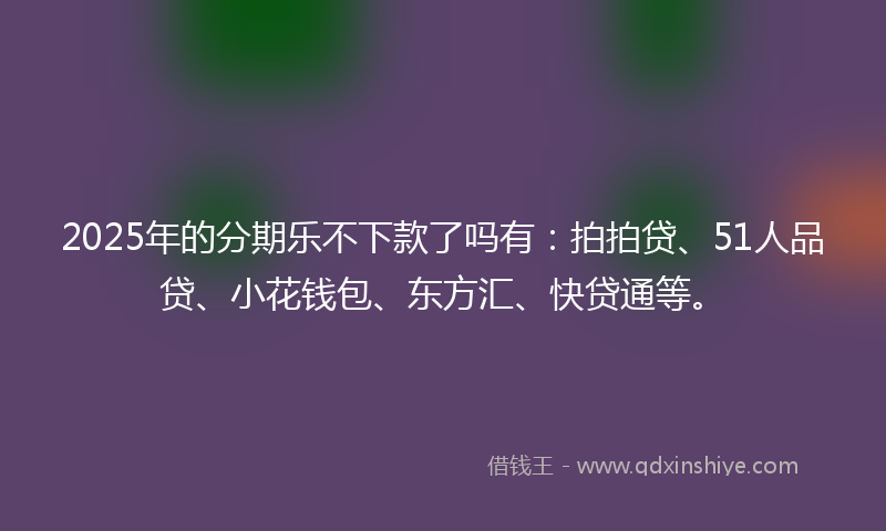 2025年的分期乐不下款了吗有：拍拍贷、51人品贷、小花钱包、东方汇、快贷通等。