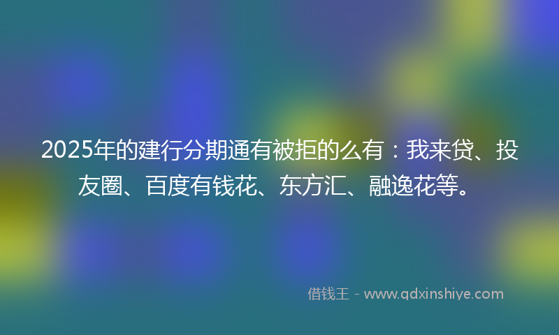 2025年的建行分期通有被拒的么有：我来贷、投友圈、百度有钱花、东方汇、融逸花等。