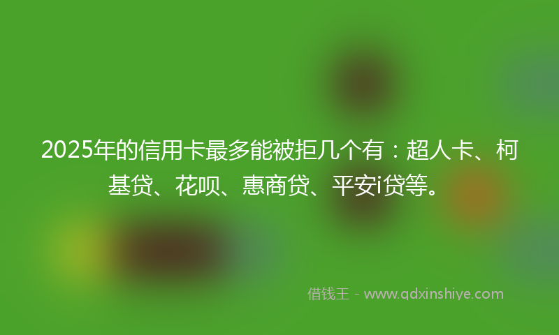 2025年的信用卡最多能被拒几个有：超人卡、柯基贷、花呗、惠商贷、平安i贷等。