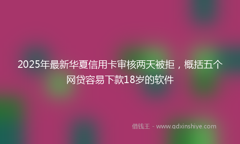 2025年最新华夏信用卡审核两天被拒，概括五个网贷容易下款18岁的软件