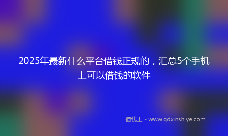 2025年最新什么平台借钱正规的，汇总5个手机上可以借钱的软件
