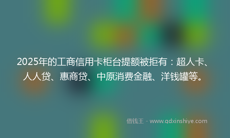 2025年的工商信用卡柜台提额被拒有：超人卡、人人贷、惠商贷、中原消费金融、洋钱罐等。