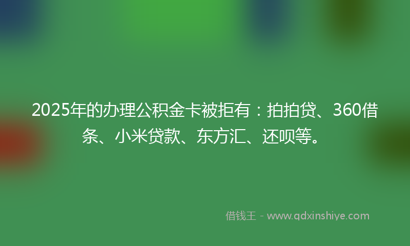 2025年的办理公积金卡被拒有：拍拍贷、360借条、小米贷款、东方汇、还呗等。