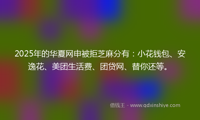 2025年的华夏网申被拒芝麻分有：小花钱包、安逸花、美团生活费、团贷网、替你还等。
