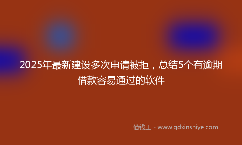 2025年最新建设多次申请被拒，总结5个有逾期借款容易通过的软件