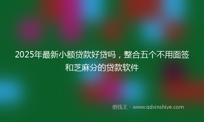 2025年最新小额贷款好贷吗，整合五个不用面签和芝麻分的贷款软件