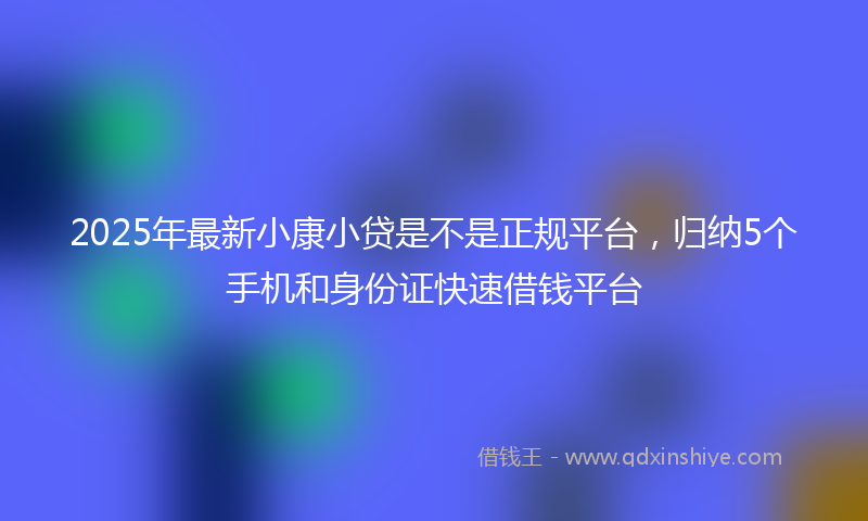 2025年最新小康小贷是不是正规平台，归纳5个手机和身份证快速借钱平台