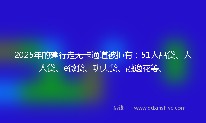 2025年的建行走无卡通道被拒有：51人品贷、人人贷、e微贷、功夫贷、融逸花等。