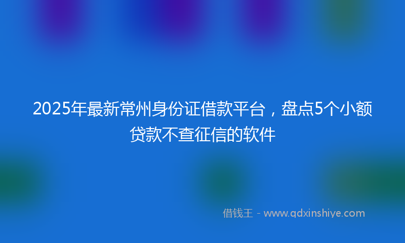 2025年最新常州身份证借款平台，盘点5个小额贷款不查征信的软件