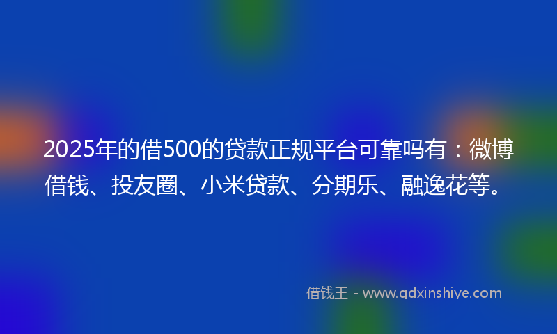 2025年的借500的贷款正规平台可靠吗有：微博借钱、投友圈、小米贷款、分期乐、融逸花等。