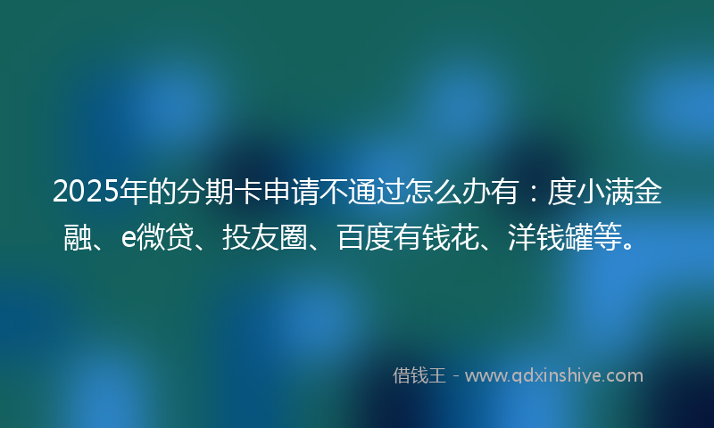 2025年的分期卡申请不通过怎么办有：度小满金融、e微贷、投友圈、百度有钱花、洋钱罐等。