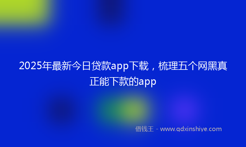 2025年最新今日贷款app下载，梳理五个网黑真正能下款的app