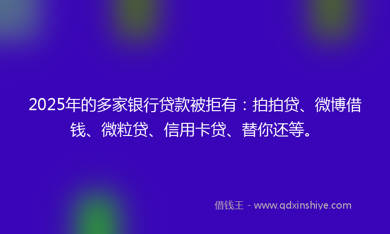 2025年的多家银行贷款被拒有：拍拍贷、微博借钱、微粒贷、信用卡贷、替你还等。