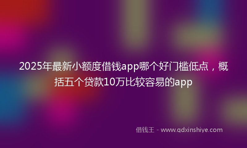 2025年最新小额度借钱app哪个好门槛低点，概括五个贷款10万比较容易的app