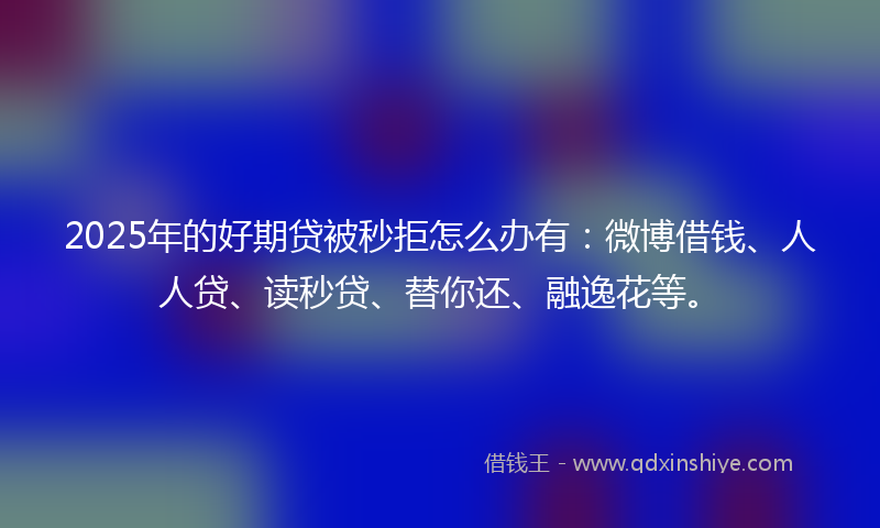 2025年的好期贷被秒拒怎么办有：微博借钱、人人贷、读秒贷、替你还、融逸花等。