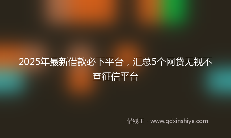 2025年最新借款必下平台，汇总5个网贷无视不查征信平台