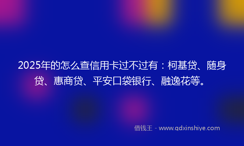 2025年的怎么查信用卡过不过有：柯基贷、随身贷、惠商贷、平安口袋银行、融逸花等。
