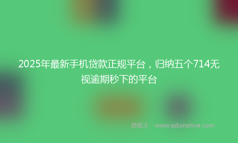 2025年最新手机贷款正规平台，归纳五个714无视逾期秒下的平台