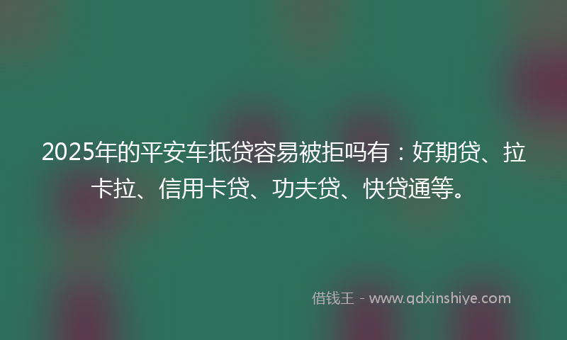 2025年的平安车抵贷容易被拒吗有：好期贷、拉卡拉、信用卡贷、功夫贷、快贷通等。