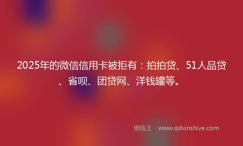 2025年的微信信用卡被拒有：拍拍贷、51人品贷、省呗、团贷网、洋钱罐等。