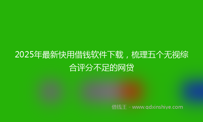 2025年最新快用借钱软件下载，梳理五个无视综合评分不足的网贷