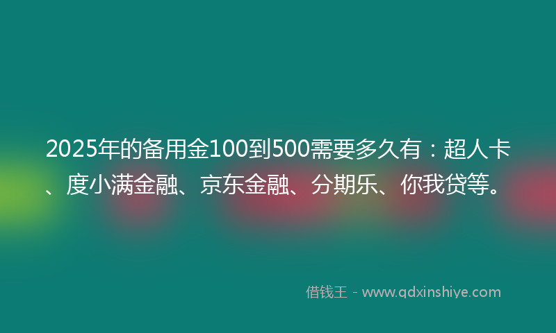 2025年的备用金100到500需要多久有：超人卡、度小满金融、京东金融、分期乐、你我贷等。