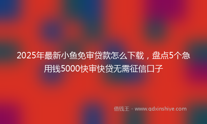 2025年最新小鱼免审贷款怎么下载，盘点5个急用钱5000快审快贷无需征信口子