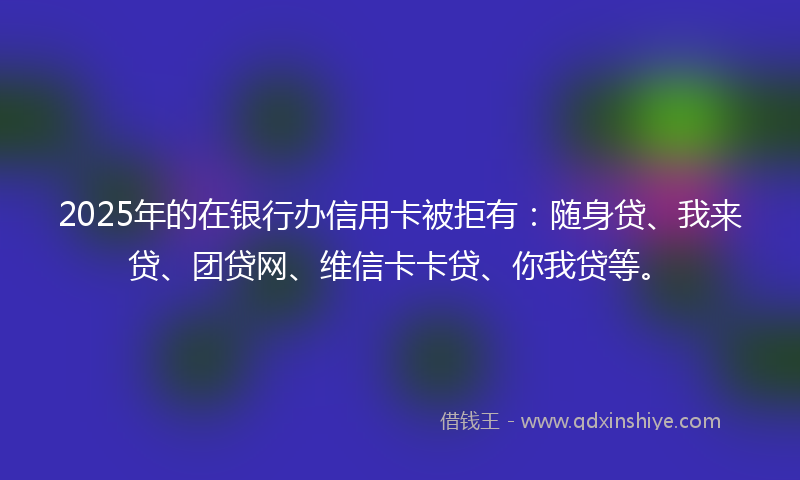 2025年的在银行办信用卡被拒有：随身贷、我来贷、团贷网、维信卡卡贷、你我贷等。