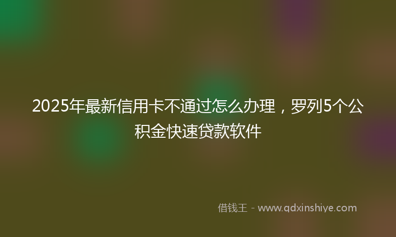 2025年最新信用卡不通过怎么办理，罗列5个公积金快速贷款软件