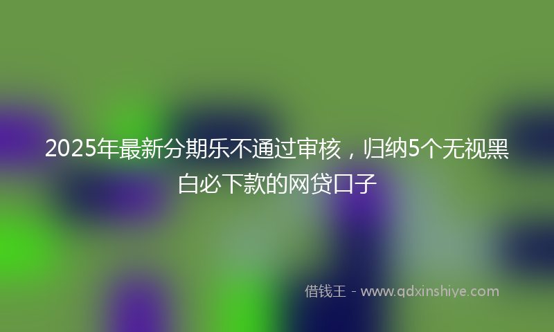 2025年最新分期乐不通过审核，归纳5个无视黑白必下款的网贷口子