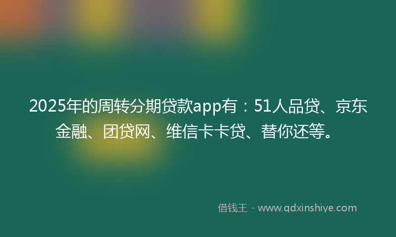 2025年的周转分期贷款app有：51人品贷、京东金融、团贷网、维信卡卡贷、替你还等。
