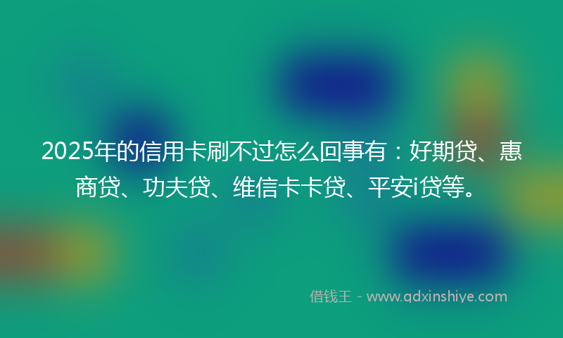 2025年的信用卡刷不过怎么回事有：好期贷、惠商贷、功夫贷、维信卡卡贷、平安i贷等。