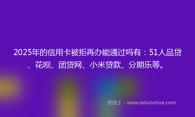 2025年的信用卡被拒再办能通过吗有：51人品贷、花呗、团贷网、小米贷款、分期乐等。