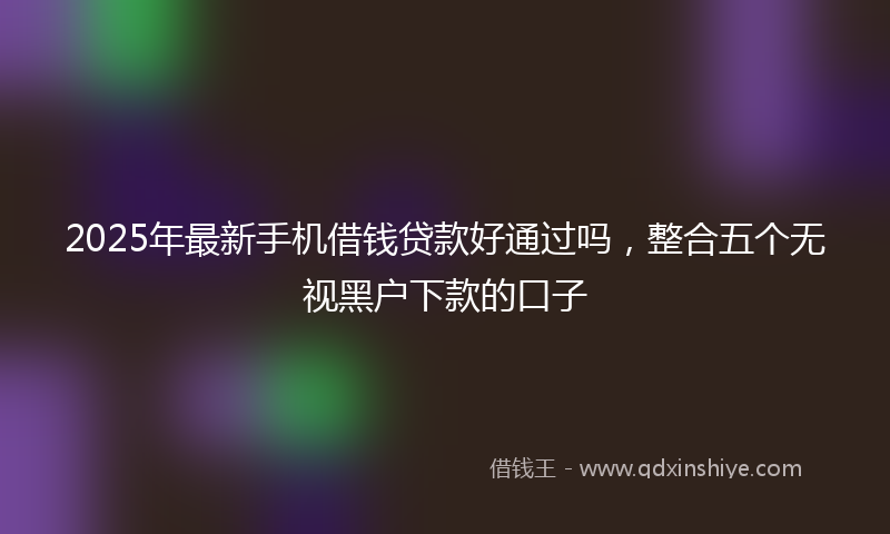 2025年最新手机借钱贷款好通过吗，整合五个无视黑户下款的口子