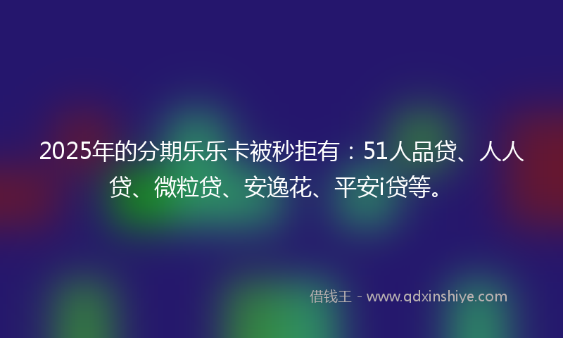 2025年的分期乐乐卡被秒拒有：51人品贷、人人贷、微粒贷、安逸花、平安i贷等。