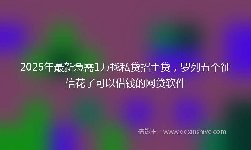 2025年最新急需1万找私贷招手贷，罗列五个征信花了可以借钱的网贷软件