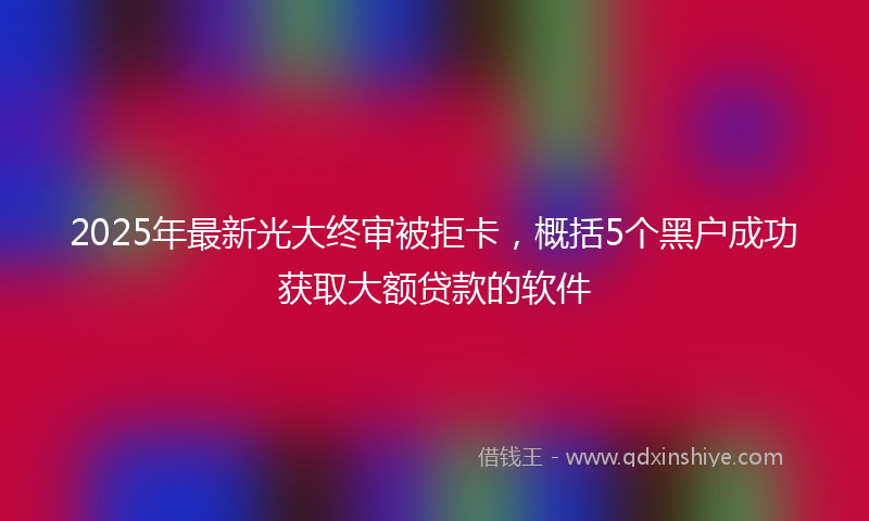 2025年最新光大终审被拒卡，概括5个黑户成功获取大额贷款的软件