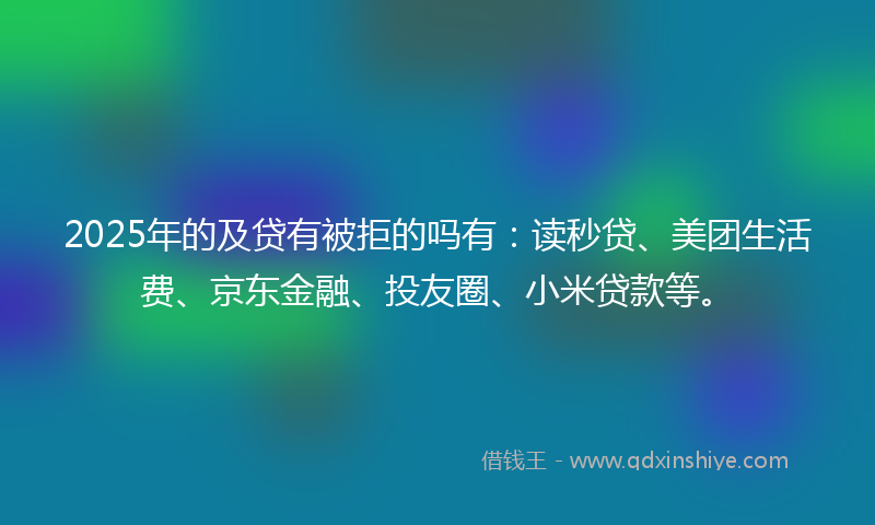 2025年的及贷有被拒的吗有：读秒贷、美团生活费、京东金融、投友圈、小米贷款等。