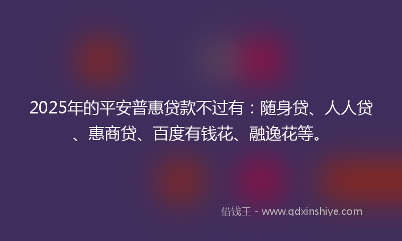 2025年的平安普惠贷款不过有：随身贷、人人贷、惠商贷、百度有钱花、融逸花等。