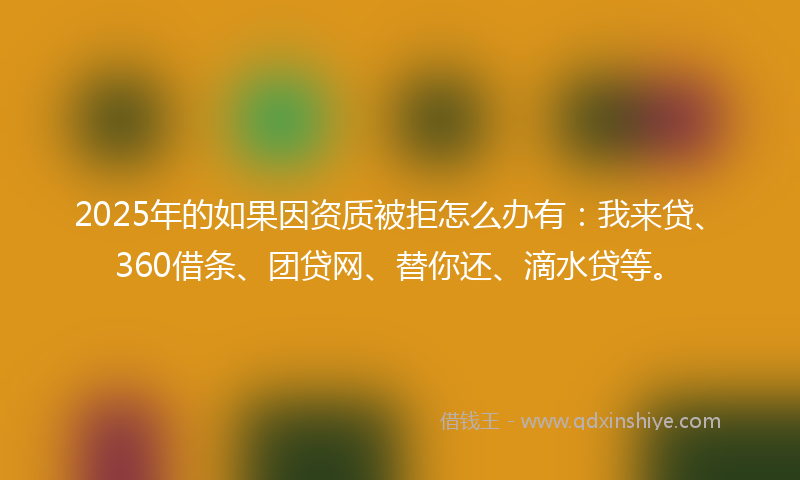 2025年的如果因资质被拒怎么办有：我来贷、360借条、团贷网、替你还、滴水贷等。
