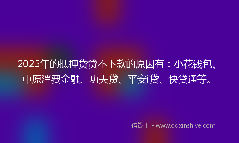 2025年的抵押贷贷不下款的原因有：小花钱包、中原消费金融、功夫贷、平安i贷、快贷通等。