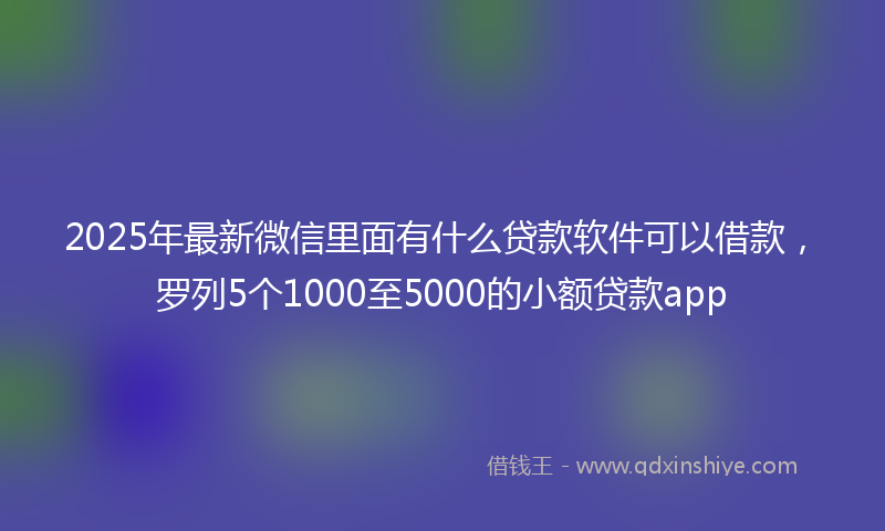 2025年最新微信里面有什么贷款软件可以借款，罗列5个1000至5000的小额贷款app