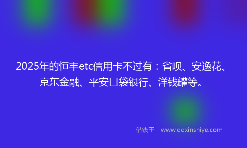 2025年的恒丰etc信用卡不过有：省呗、安逸花、京东金融、平安口袋银行、洋钱罐等。