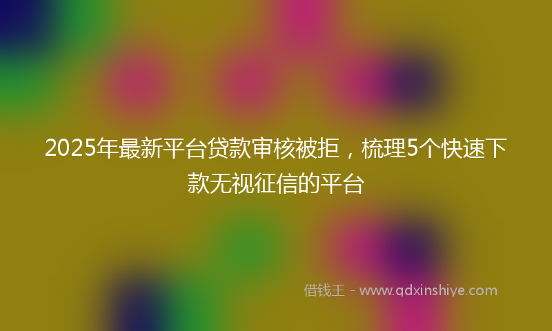 2025年最新平台贷款审核被拒，梳理5个快速下款无视征信的平台