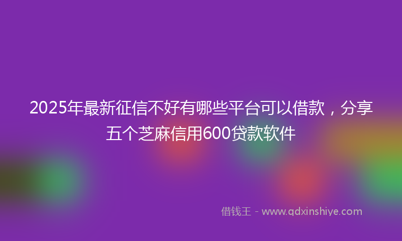 2025年最新征信不好有哪些平台可以借款，分享五个芝麻信用600贷款软件