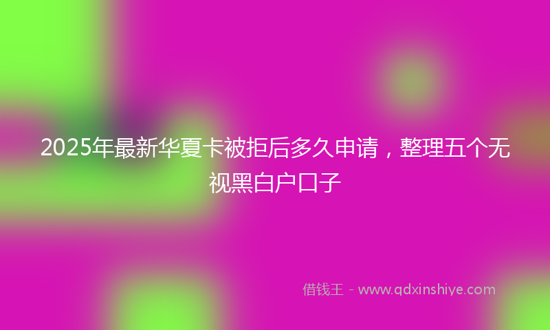 2025年最新华夏卡被拒后多久申请，整理五个无视黑白户口子